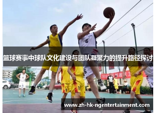 篮球赛事中球队文化建设与团队凝聚力的提升路径探讨