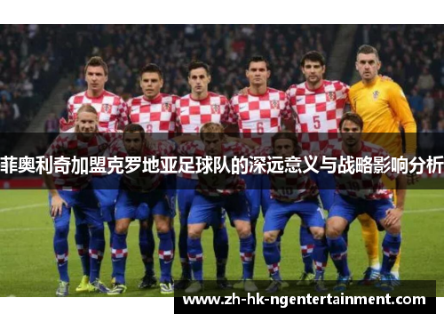 菲奥利奇加盟克罗地亚足球队的深远意义与战略影响分析