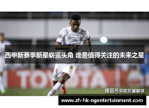 西甲新赛季新星崭露头角 谁是值得关注的未来之星 西甲新赛季新星崭露头角 谁是值得关注的未来之星
