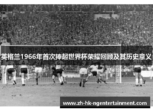 英格兰1966年首次捧起世界杯荣耀回顾及其历史意义