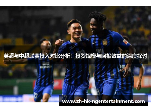 英超与中超联赛投入对比分析:投资规模与回报效益的深度探讨 英超与中超联赛投入对比分析:投资规模与回报效益的深度探讨