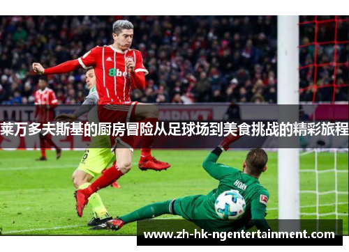 莱万多夫斯基的厨房冒险从足球场到美食挑战的精彩旅程 莱万多夫斯基的厨房冒险从足球场到美食挑战的精彩旅程