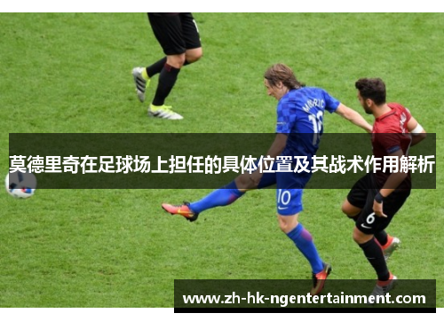 莫德里奇在足球场上担任的具体位置及其战术作用解析 莫德里奇在足球场上担任的具体位置及其战术作用解析