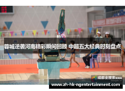 蓉城逆袭河南精彩瞬间回顾 中超五大经典时刻盘点 蓉城逆袭河南精彩瞬间回顾 中超五大经典时刻盘点