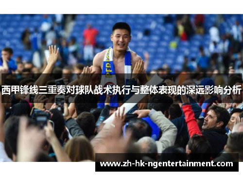 西甲锋线三重奏对球队战术执行与整体表现的深远影响分析 西甲锋线三重奏对球队战术执行与整体表现的深远影响分析