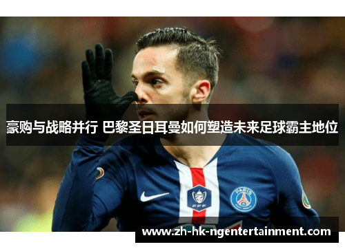 豪购与战略并行 巴黎圣日耳曼如何塑造未来足球霸主地位