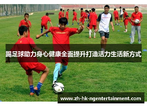 踢足球助力身心健康全面提升打造活力生活新方式 踢足球助力身心健康全面提升打造活力生活新方式