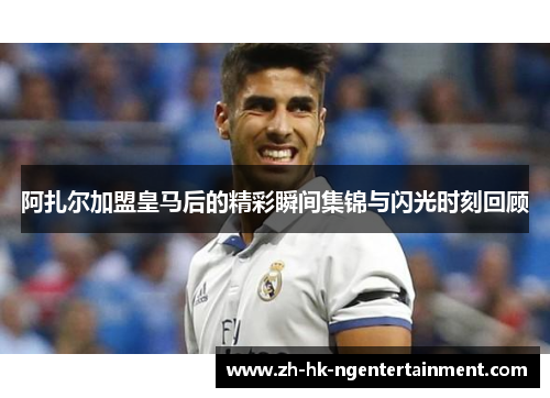 阿扎尔加盟皇马后的精彩瞬间集锦与闪光时刻回顾