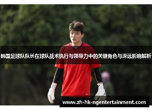 韩国足球队队长在球队战术执行与领导力中的关键角色与深远影响解析 韩国足球队队长在球队战术执行与领导力中的关键角色与深远影响解析