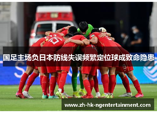 国足主场负日本防线失误频繁定位球成致命隐患